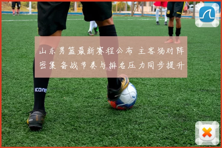 山东男篮最新赛程公布 主客场对阵密集 备战节奏与排名压力同步提升