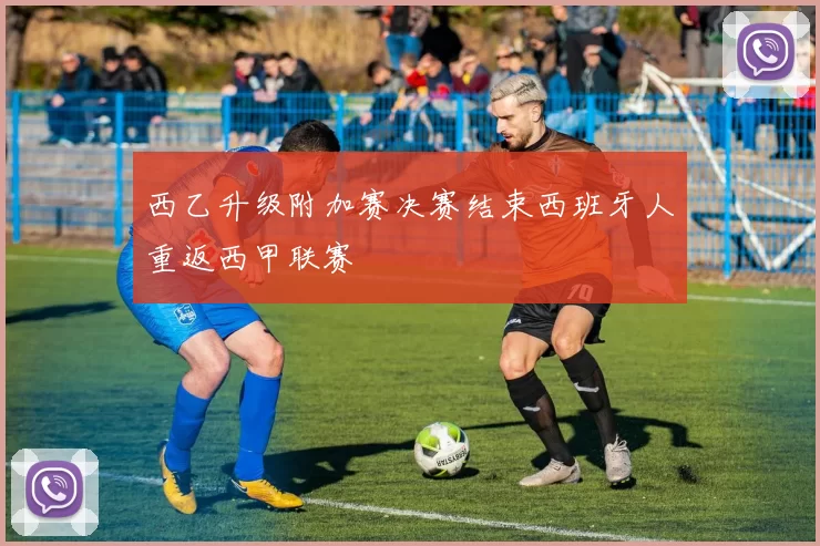 西乙升级附加赛决赛结束西班牙人重返西甲联赛