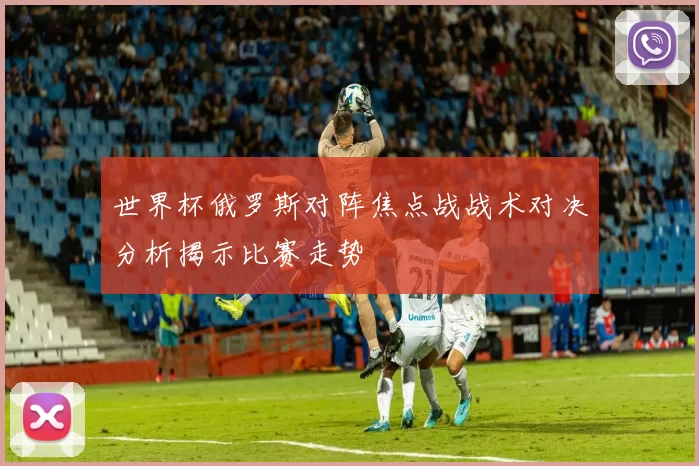 世界杯俄罗斯对阵焦点战战术对决分析揭示比赛走势