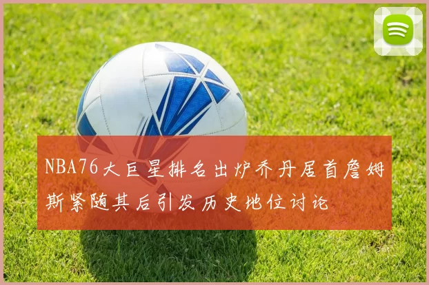 NBA76大巨星排名出炉乔丹居首詹姆斯紧随其后引发历史地位讨论