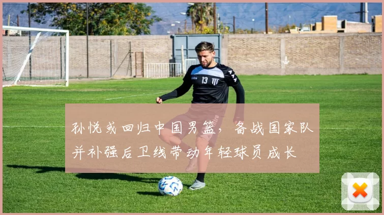 孙悦或回归中国男篮，备战国家队并补强后卫线带动年轻球员成长