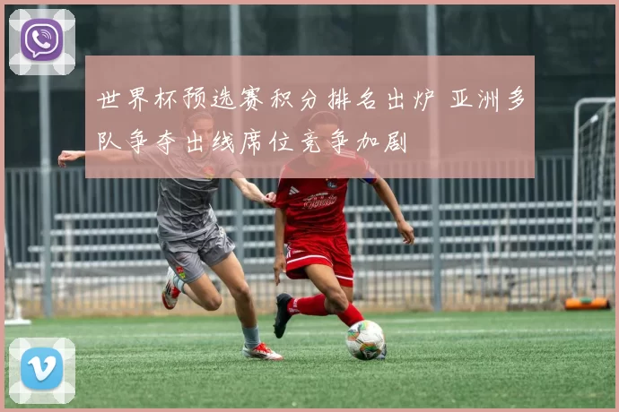 世界杯预选赛积分排名出炉 亚洲多队争夺出线席位竞争加剧