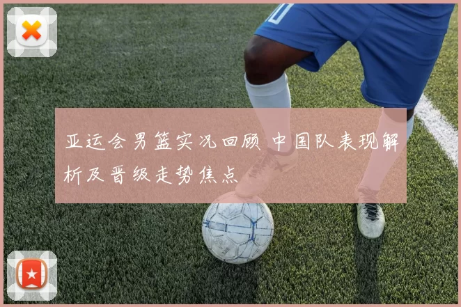 亚运会男篮实况回顾 中国队表现解析及晋级走势焦点