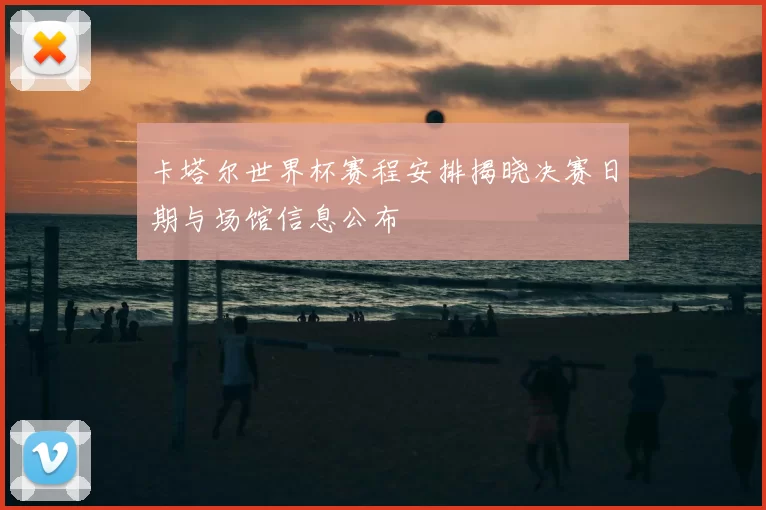 卡塔尔世界杯赛程安排揭晓决赛日期与场馆信息公布