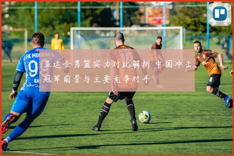 亚运会男篮实力对比解析 中国冲击冠军前景与主要竞争对手