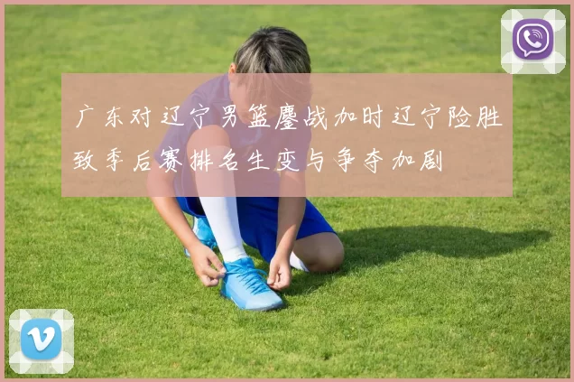 广东对辽宁男篮鏖战加时辽宁险胜致季后赛排名生变与争夺加剧