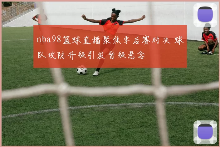 nba98篮球直播聚焦季后赛对决 球队攻防升级引发晋级悬念