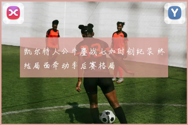 凯尔特人公牛鏖战七加时创纪录 终结局面牵动季后赛格局