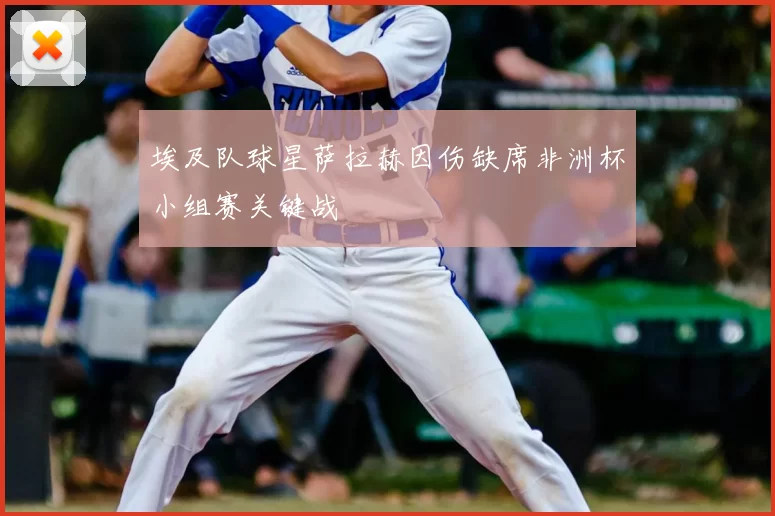 埃及队球星萨拉赫因伤缺席非洲杯小组赛关键战