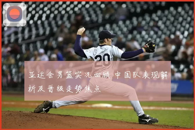 亚运会男篮实况回顾 中国队表现解析及晋级走势焦点