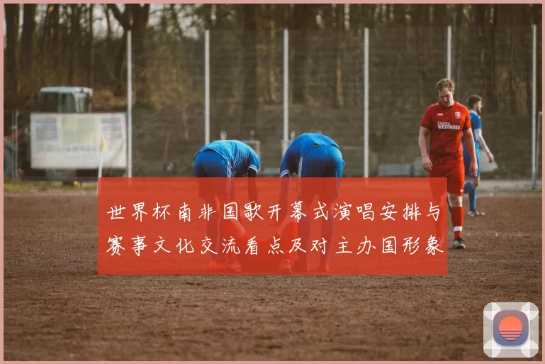 世界杯南非国歌开幕式演唱安排与赛事文化交流看点及对主办国形象影响