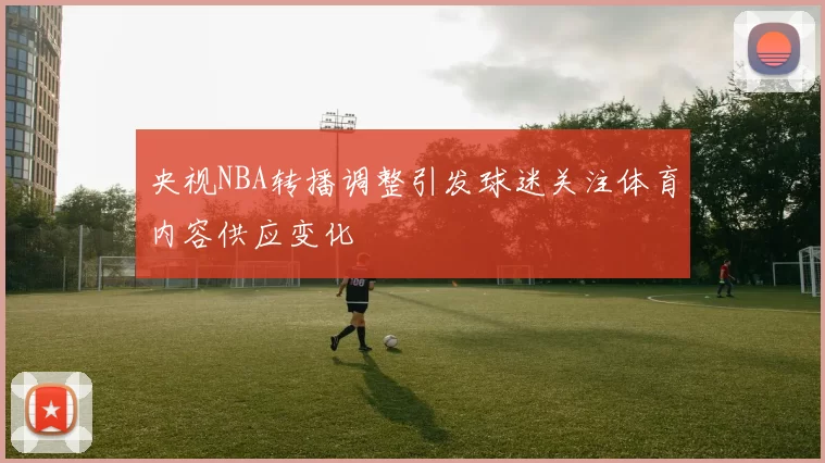 央视NBA转播调整引发球迷关注体育内容供应变化