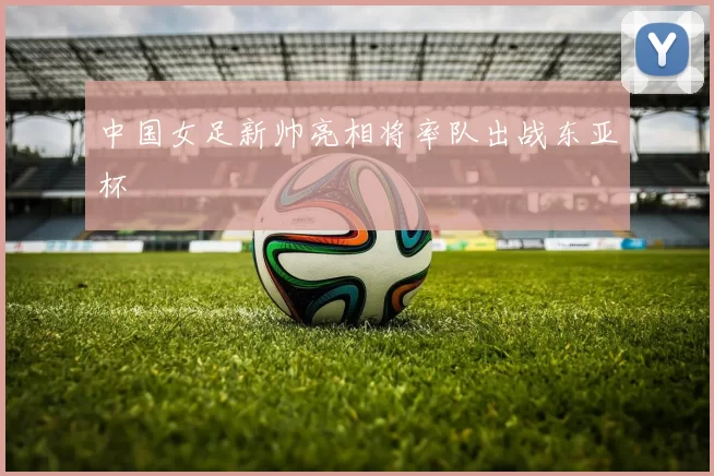 中国女足新帅亮相将率队出战东亚杯
