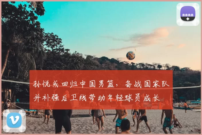 孙悦或回归中国男篮，备战国家队并补强后卫线带动年轻球员成长