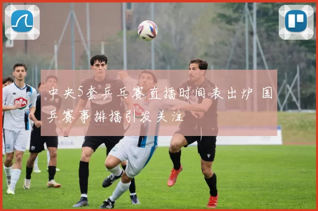 中央5套乒乓赛直播时间表出炉 国乒赛事排播引发关注