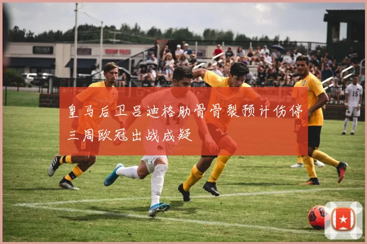 皇马后卫吕迪格肋骨骨裂预计伤停三周欧冠出战成疑