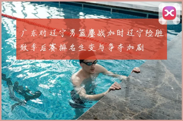 广东对辽宁男篮鏖战加时辽宁险胜致季后赛排名生变与争夺加剧