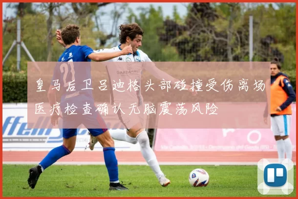 皇马后卫吕迪格头部碰撞受伤离场医疗检查确认无脑震荡风险