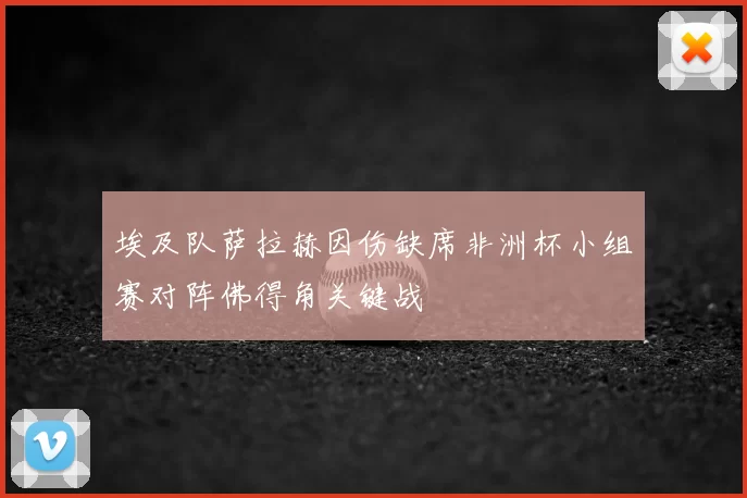 埃及队萨拉赫因伤缺席非洲杯小组赛对阵佛得角关键战