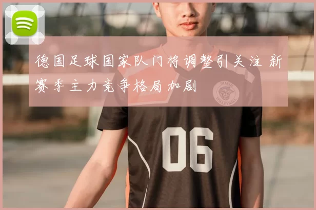 德国足球国家队门将调整引关注 新赛季主力竞争格局加剧