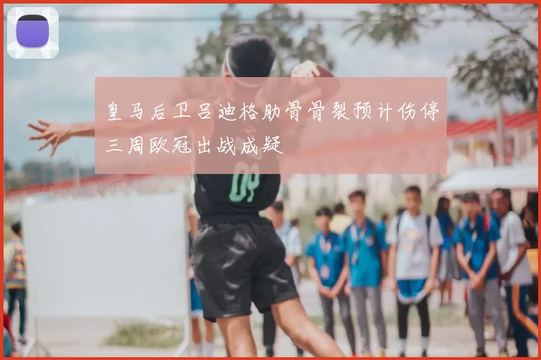 皇马后卫吕迪格肋骨骨裂预计伤停三周欧冠出战成疑