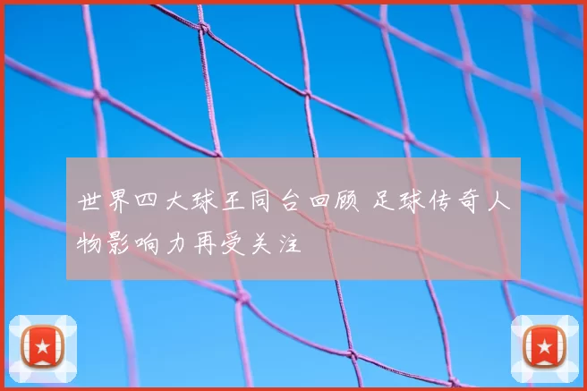 世界四大球王同台回顾 足球传奇人物影响力再受关注
