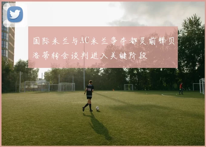 国际米兰与AC米兰争夺都灵前锋贝洛蒂转会谈判进入关键阶段
