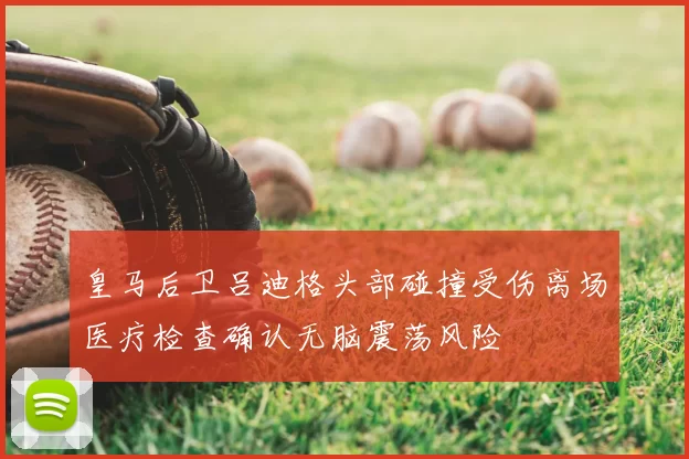 皇马后卫吕迪格头部碰撞受伤离场医疗检查确认无脑震荡风险